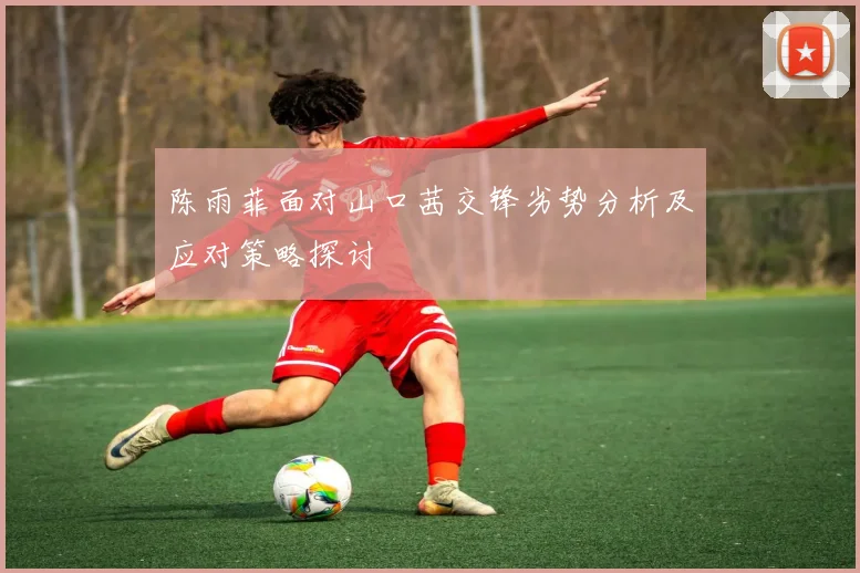 陈雨菲面对山口茜交锋劣势分析及应对策略探讨