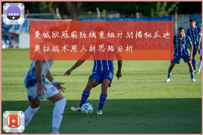 曼城欧冠前防线重组计划揭秘瓜迪奥拉战术用人新思路分析